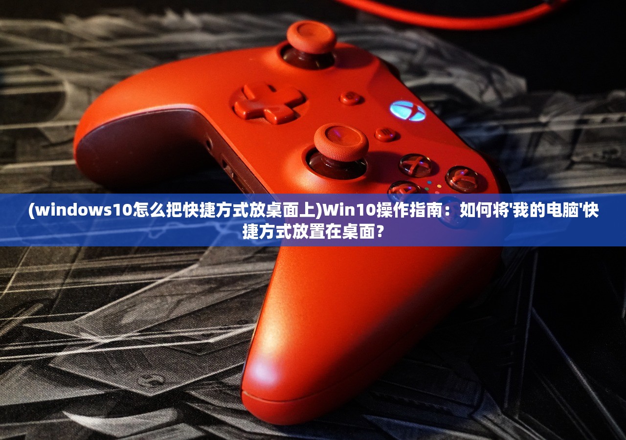 (windows10怎么把快捷方式放桌面上)Win10操作指南：如何将'我的电脑'快捷方式放置在桌面？